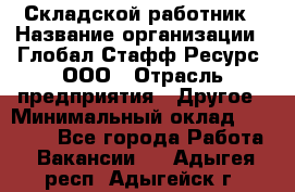 Складской работник › Название организации ­ Глобал Стафф Ресурс, ООО › Отрасль предприятия ­ Другое › Минимальный оклад ­ 30 000 - Все города Работа » Вакансии   . Адыгея респ.,Адыгейск г.